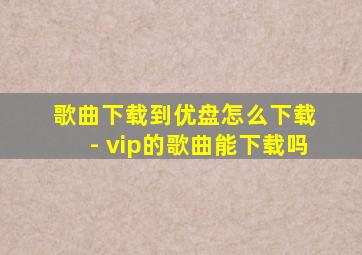 歌曲下载到优盘怎么下载 - vip的歌曲能下载吗